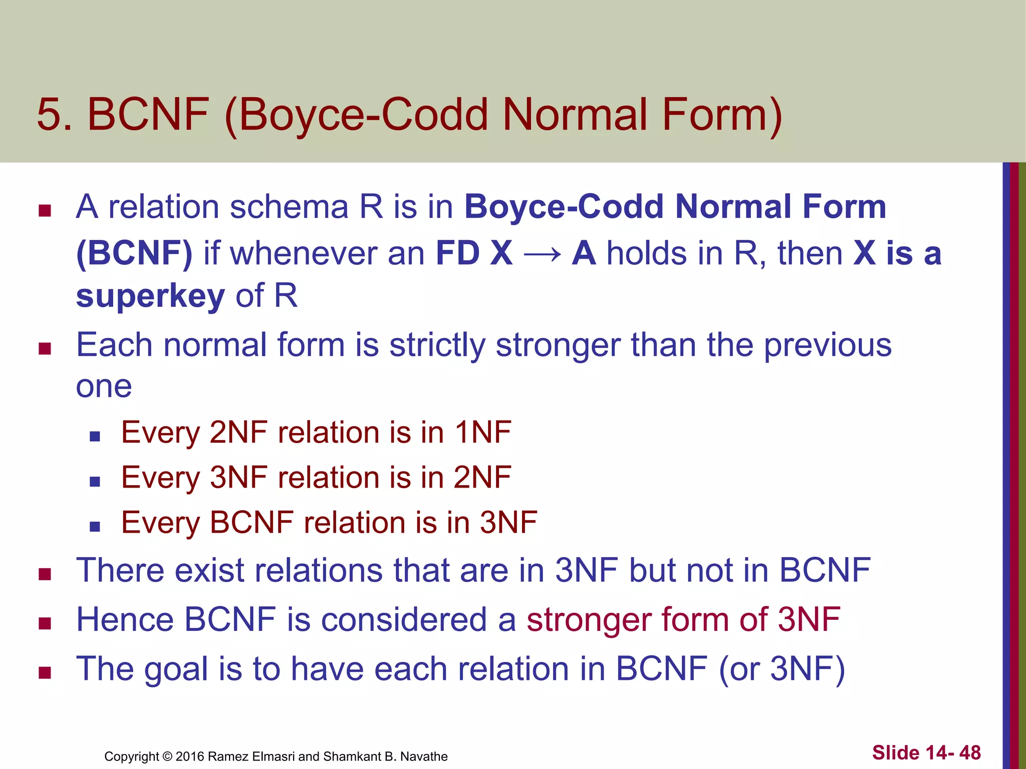 Copyright © 2016 Ramez Elmasri and Shamkant B. Navathe
5. BCNF (Boyce-Codd Normal Form)
 A relation schema R is in Boyce-Codd Normal Form
(BCNF) if whenever an FD X → A holds in R, then X is a
superkey of R
 Each normal form is strictly stronger than the previous
one
 Every 2NF relation is in 1NF
 Every 3NF relation is in 2NF
 Every BCNF relation is in 3NF
 There exist relations that are in 3NF but not in BCNF
 Hence BCNF is considered a stronger form of 3NF
 The goal is to have each relation in BCNF (or 3NF)
Slide 14- 48
 