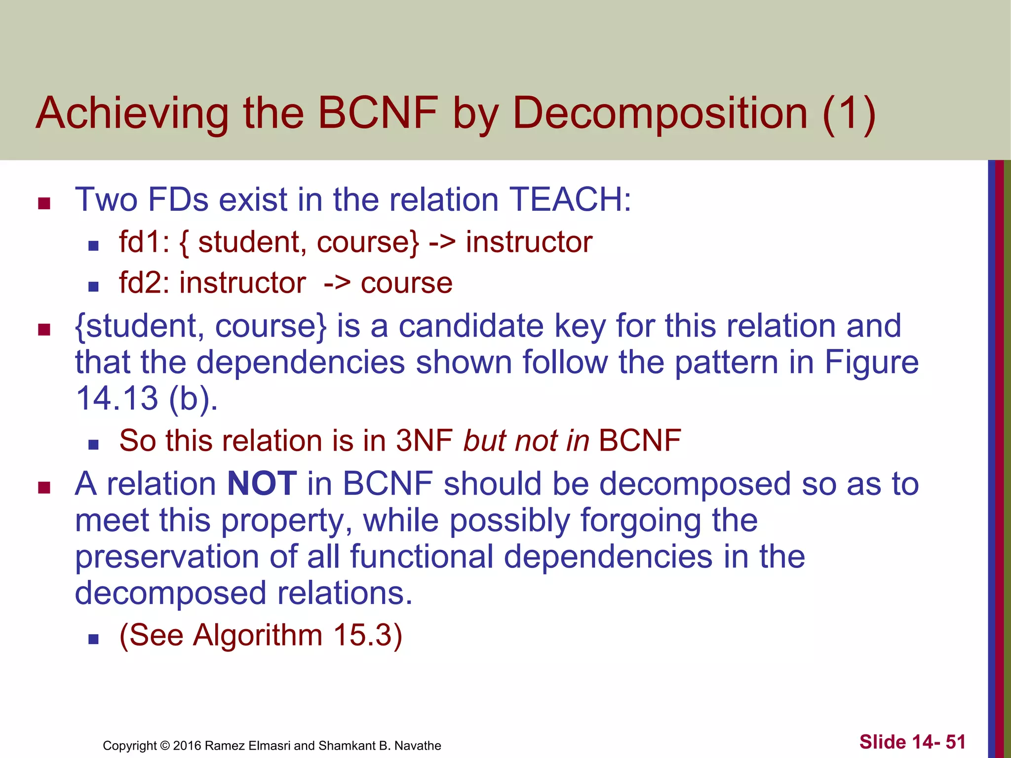 Copyright © 2016 Ramez Elmasri and Shamkant B. Navathe
Achieving the BCNF by Decomposition (1)
 Two FDs exist in the relation TEACH:
 fd1: { student, course} -> instructor
 fd2: instructor -> course
 {student, course} is a candidate key for this relation and
that the dependencies shown follow the pattern in Figure
14.13 (b).
 So this relation is in 3NF but not in BCNF
 A relation NOT in BCNF should be decomposed so as to
meet this property, while possibly forgoing the
preservation of all functional dependencies in the
decomposed relations.
 (See Algorithm 15.3)
Slide 14- 51
 