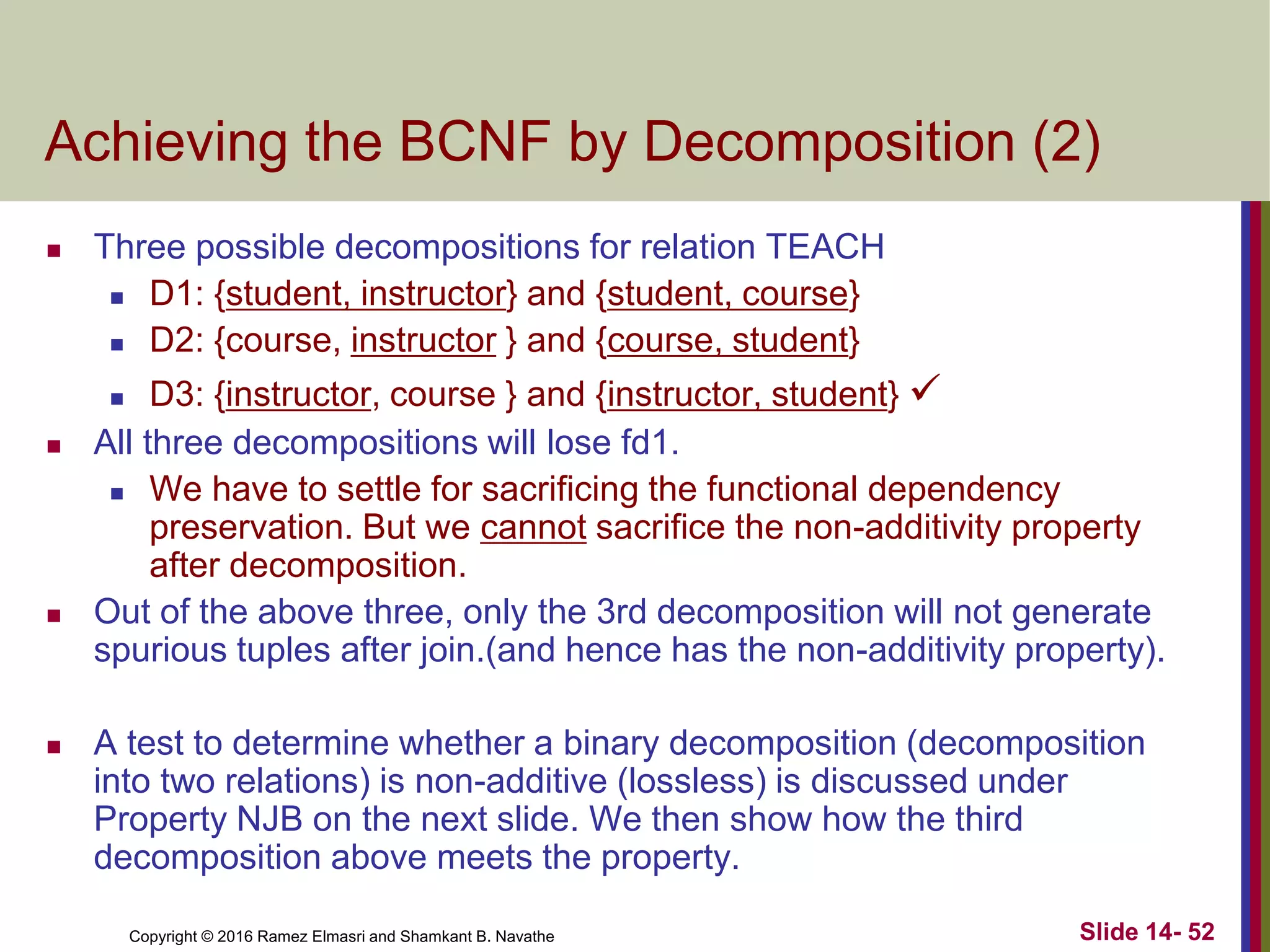 Copyright © 2016 Ramez Elmasri and Shamkant B. Navathe
Achieving the BCNF by Decomposition (2)
 Three possible decompositions for relation TEACH
 D1: {student, instructor} and {student, course}
 D2: {course, instructor } and {course, student}
 D3: {instructor, course } and {instructor, student} 
 All three decompositions will lose fd1.
 We have to settle for sacrificing the functional dependency
preservation. But we cannot sacrifice the non-additivity property
after decomposition.
 Out of the above three, only the 3rd decomposition will not generate
spurious tuples after join.(and hence has the non-additivity property).
 A test to determine whether a binary decomposition (decomposition
into two relations) is non-additive (lossless) is discussed under
Property NJB on the next slide. We then show how the third
decomposition above meets the property.
Slide 14- 52
 