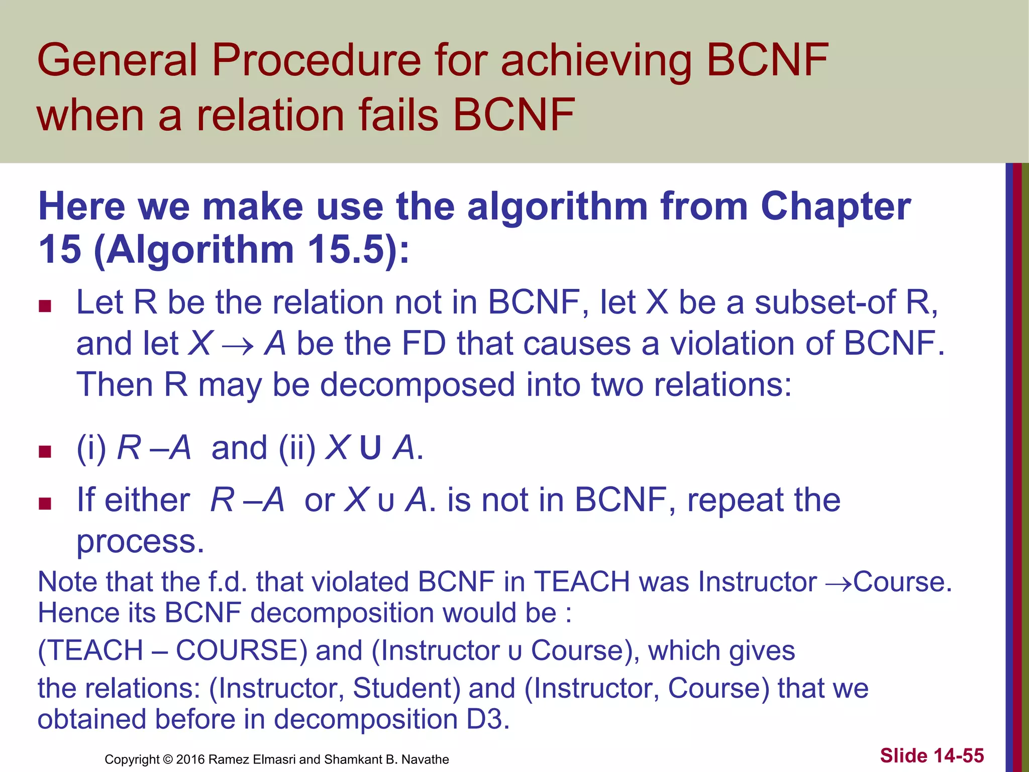 Copyright © 2016 Ramez Elmasri and Shamkant B. Navathe Slide 14-55
General Procedure for achieving BCNF
when a relation fails BCNF
Here we make use the algorithm from Chapter
15 (Algorithm 15.5):
 Let R be the relation not in BCNF, let X be a subset-of R,
and let X  A be the FD that causes a violation of BCNF.
Then R may be decomposed into two relations:
 (i) R –A and (ii) X υ A.
 If either R –A or X υ A. is not in BCNF, repeat the
process.
Note that the f.d. that violated BCNF in TEACH was Instructor Course.
Hence its BCNF decomposition would be :
(TEACH – COURSE) and (Instructor υ Course), which gives
the relations: (Instructor, Student) and (Instructor, Course) that we
obtained before in decomposition D3.
 