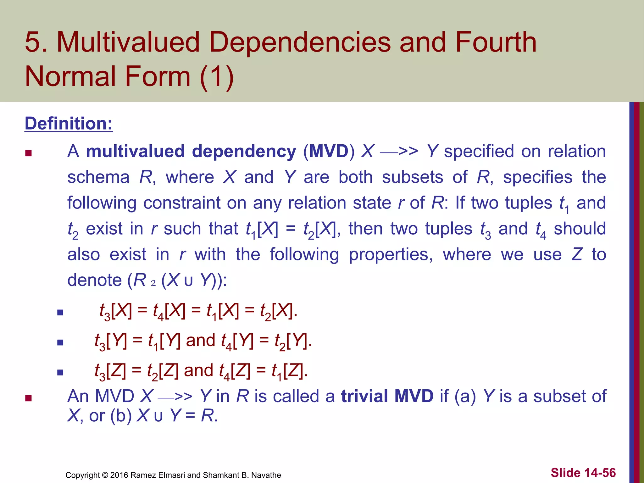 Copyright © 2016 Ramez Elmasri and Shamkant B. Navathe Slide 14-56
5. Multivalued Dependencies and Fourth
Normal Form (1)
Definition:
 A multivalued dependency (MVD) X —>> Y specified on relation
schema R, where X and Y are both subsets of R, specifies the
following constraint on any relation state r of R: If two tuples t1 and
t2 exist in r such that t1[X] = t2[X], then two tuples t3 and t4 should
also exist in r with the following properties, where we use Z to
denote (R 2 (X υ Y)):
 t3[X] = t4[X] = t1[X] = t2[X].
 t3[Y] = t1[Y] and t4[Y] = t2[Y].
 t3[Z] = t2[Z] and t4[Z] = t1[Z].
 An MVD X —>> Y in R is called a trivial MVD if (a) Y is a subset of
X, or (b) X υ Y = R.
 