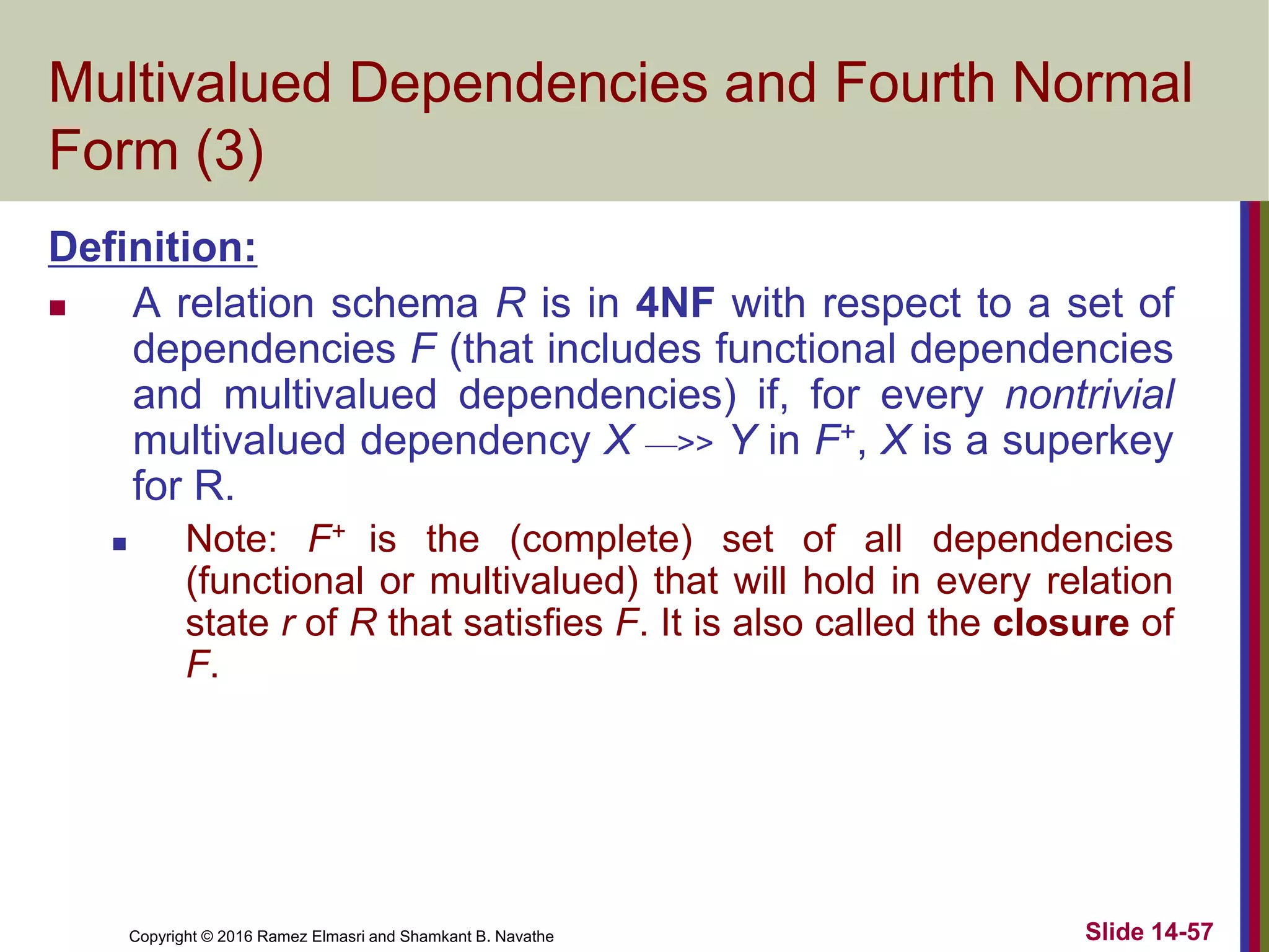 Copyright © 2016 Ramez Elmasri and Shamkant B. Navathe Slide 14-57
Multivalued Dependencies and Fourth Normal
Form (3)
Definition:
 A relation schema R is in 4NF with respect to a set of
dependencies F (that includes functional dependencies
and multivalued dependencies) if, for every nontrivial
multivalued dependency X —>> Y in F+, X is a superkey
for R.
 Note: F+ is the (complete) set of all dependencies
(functional or multivalued) that will hold in every relation
state r of R that satisfies F. It is also called the closure of
F.
 