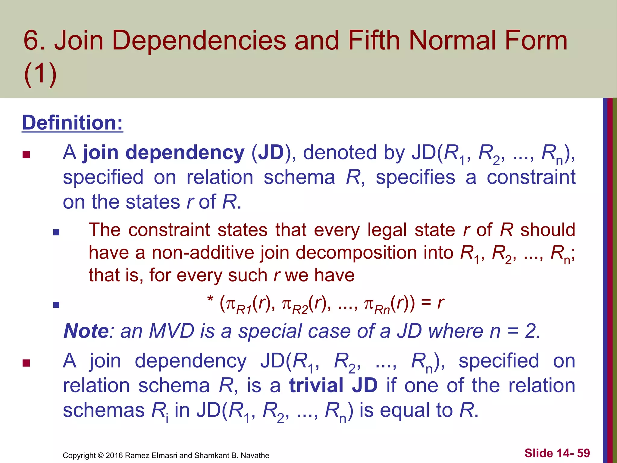Copyright © 2016 Ramez Elmasri and Shamkant B. Navathe Slide 14- 59
6. Join Dependencies and Fifth Normal Form
(1)
Definition:
 A join dependency (JD), denoted by JD(R1, R2, ..., Rn),
specified on relation schema R, specifies a constraint
on the states r of R.
 The constraint states that every legal state r of R should
have a non-additive join decomposition into R1, R2, ..., Rn;
that is, for every such r we have
 * (R1(r), R2(r), ..., Rn(r)) = r
Note: an MVD is a special case of a JD where n = 2.
 A join dependency JD(R1, R2, ..., Rn), specified on
relation schema R, is a trivial JD if one of the relation
schemas Ri in JD(R1, R2, ..., Rn) is equal to R.
 