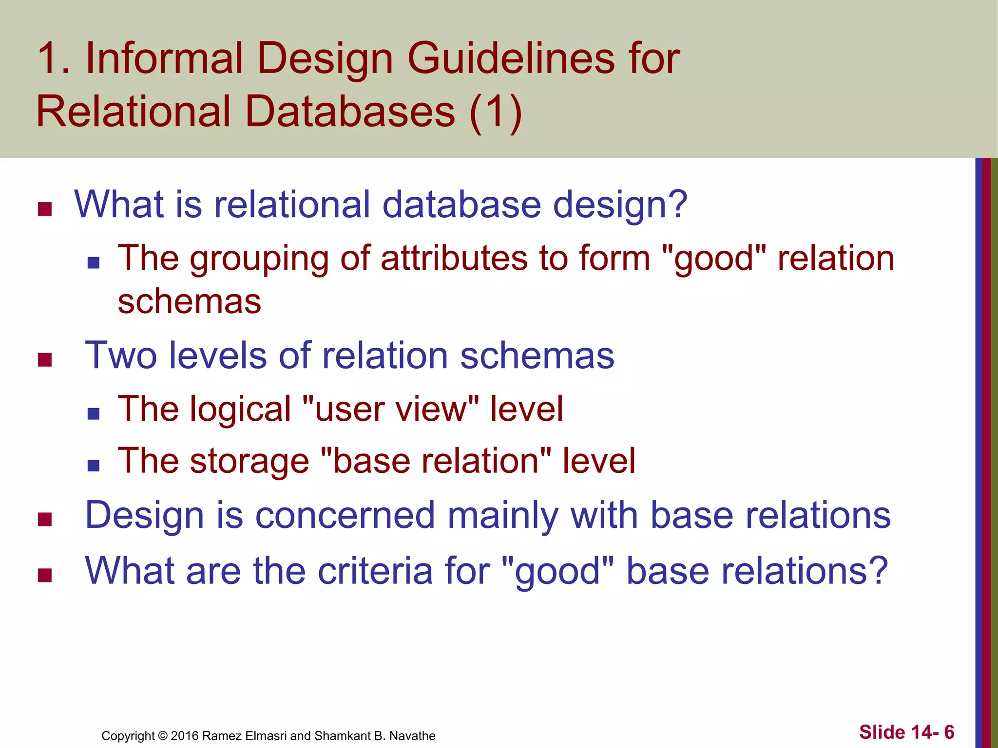Copyright © 2016 Ramez Elmasri and Shamkant B. Navathe
1. Informal Design Guidelines for
Relational Databases (1)
 What is relational database design?
 The grouping of attributes to form "good" relation
schemas
 Two levels of relation schemas
 The logical "user view" level
 The storage "base relation" level
 Design is concerned mainly with base relations
 What are the criteria for "good" base relations?
Slide 14- 6
 