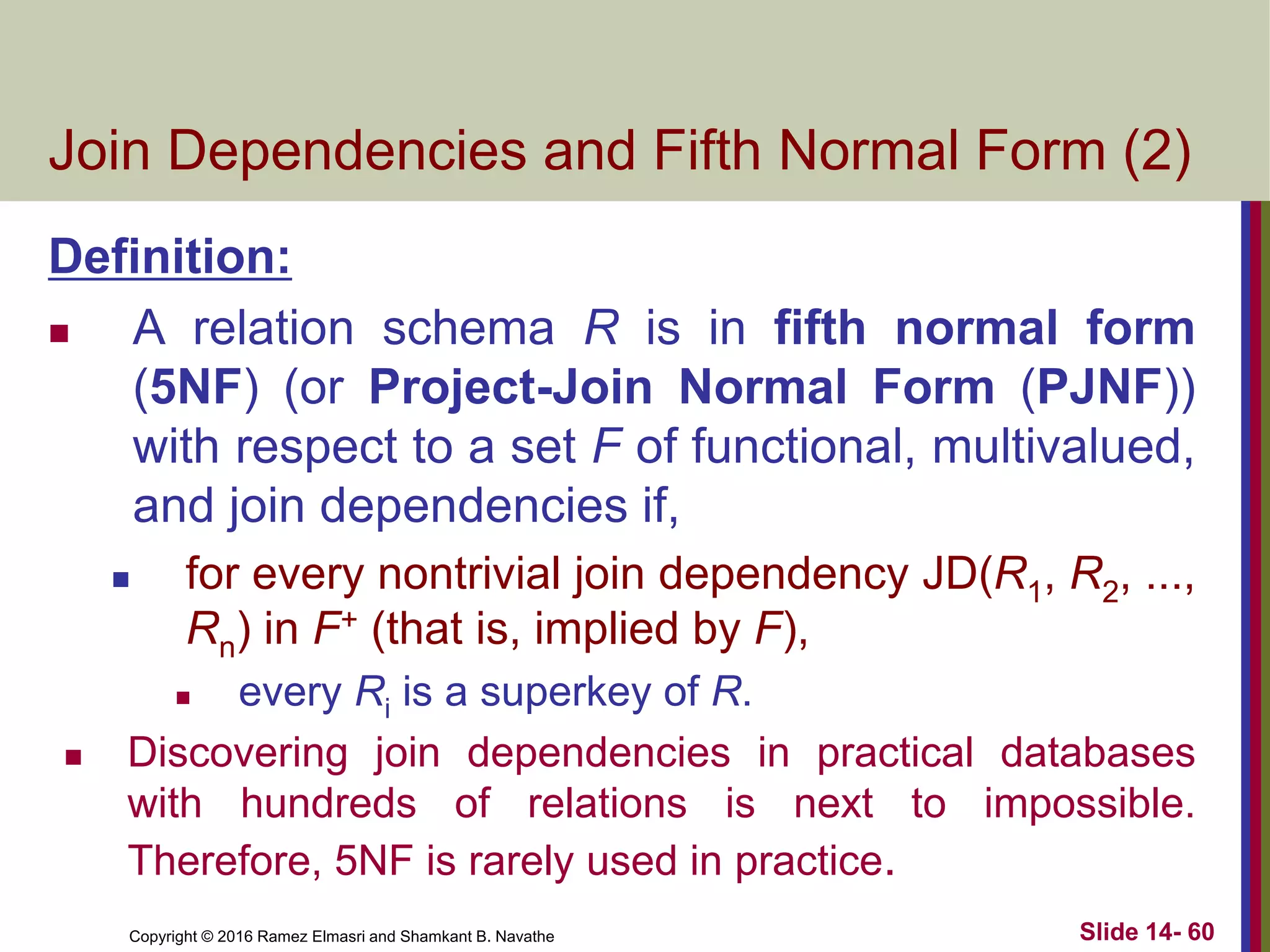 Copyright © 2016 Ramez Elmasri and Shamkant B. Navathe Slide 14- 60
Join Dependencies and Fifth Normal Form (2)
Definition:
 A relation schema R is in fifth normal form
(5NF) (or Project-Join Normal Form (PJNF))
with respect to a set F of functional, multivalued,
and join dependencies if,
 for every nontrivial join dependency JD(R1, R2, ...,
Rn) in F+ (that is, implied by F),
 every Ri is a superkey of R.
 Discovering join dependencies in practical databases
with hundreds of relations is next to impossible.
Therefore, 5NF is rarely used in practice.
 