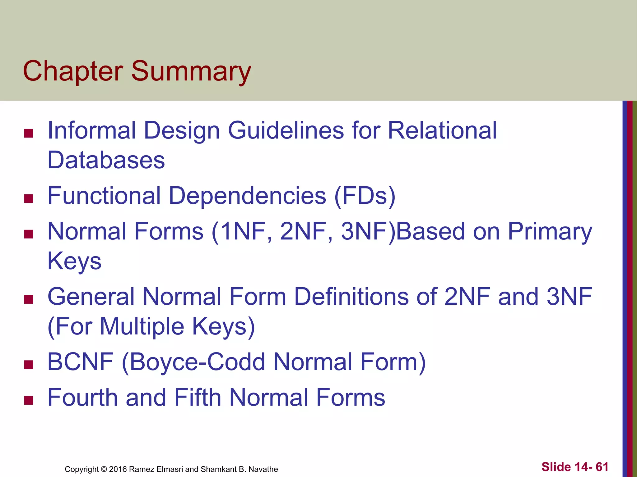 Copyright © 2016 Ramez Elmasri and Shamkant B. Navathe
Chapter Summary
 Informal Design Guidelines for Relational
Databases
 Functional Dependencies (FDs)
 Normal Forms (1NF, 2NF, 3NF)Based on Primary
Keys
 General Normal Form Definitions of 2NF and 3NF
(For Multiple Keys)
 BCNF (Boyce-Codd Normal Form)
 Fourth and Fifth Normal Forms
Slide 14- 61
 