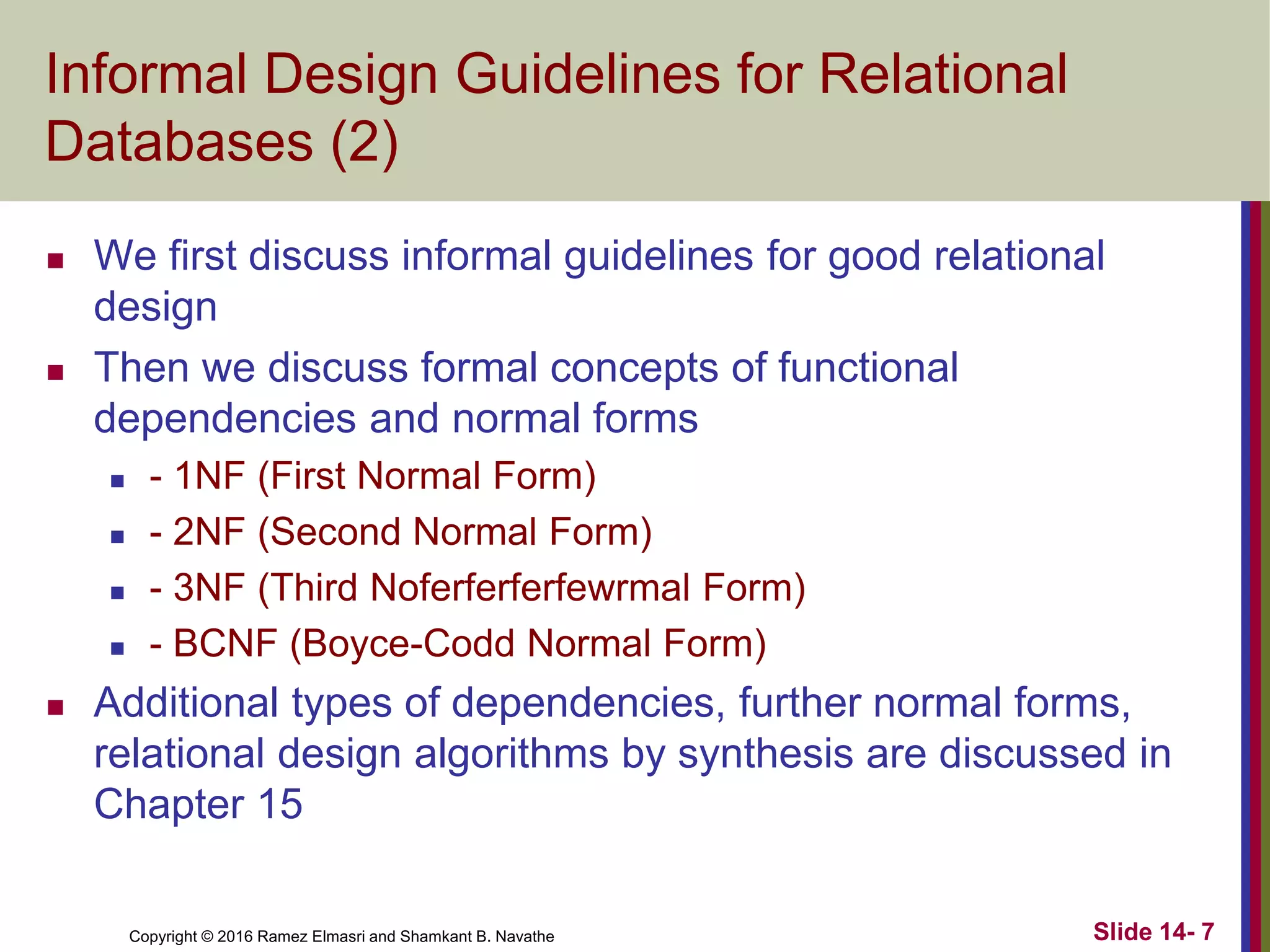 Copyright © 2016 Ramez Elmasri and Shamkant B. Navathe
Informal Design Guidelines for Relational
Databases (2)
 We first discuss informal guidelines for good relational
design
 Then we discuss formal concepts of functional
dependencies and normal forms
 - 1NF (First Normal Form)
 - 2NF (Second Normal Form)
 - 3NF (Third Noferferferfewrmal Form)
 - BCNF (Boyce-Codd Normal Form)
 Additional types of dependencies, further normal forms,
relational design algorithms by synthesis are discussed in
Chapter 15
Slide 14- 7
 