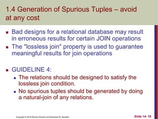 Copyright © 2016 Ramez Elmasri and Shamkant B. Navathe
1.4 Generation of Spurious Tuples – avoid
at any cost
 Bad designs for a relational database may result
in erroneous results for certain JOIN operations
 The "lossless join" property is used to guarantee
meaningful results for join operations
 GUIDELINE 4:
 The relations should be designed to satisfy the
lossless join condition.
 No spurious tuples should be generated by doing
a natural-join of any relations.
Slide 14- 18
 