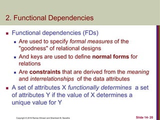 Copyright © 2016 Ramez Elmasri and Shamkant B. Navathe
2. Functional Dependencies
 Functional dependencies (FDs)
 Are used to specify formal measures of the
"goodness" of relational designs
 And keys are used to define normal forms for
relations
 Are constraints that are derived from the meaning
and interrelationships of the data attributes
 A set of attributes X functionally determines a set
of attributes Y if the value of X determines a
unique value for Y
Slide 14- 20
 