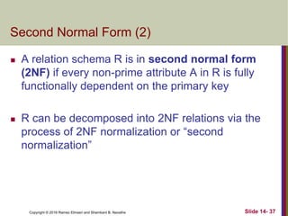 Copyright © 2016 Ramez Elmasri and Shamkant B. Navathe
Second Normal Form (2)
 A relation schema R is in second normal form
(2NF) if every non-prime attribute A in R is fully
functionally dependent on the primary key
 R can be decomposed into 2NF relations via the
process of 2NF normalization or “second
normalization”
Slide 14- 37
 