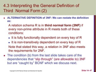 Copyright © 2016 Ramez Elmasri and Shamkant B. Navathe
4.3 Interpreting the General Definition of
Third Normal Form (2)
 ALTERNATIVE DEFINITION of 3NF: We can restate the definition
as:
A relation schema R is in third normal form (3NF) if
every non-prime attribute in R meets both of these
conditions:
 It is fully functionally dependent on every key of R
 It is non-transitively dependent on every key of R
Note that stated this way, a relation in 3NF also meets
the requirements for 2NF.
 The condition (b) from the last slide takes care of the
dependencies that “slip through” (are allowable to) 3NF
but are “caught by” BCNF which we discuss next.
Slide 14- 47
 