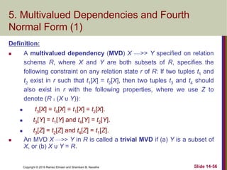 Copyright © 2016 Ramez Elmasri and Shamkant B. Navathe Slide 14-56
5. Multivalued Dependencies and Fourth
Normal Form (1)
Definition:
 A multivalued dependency (MVD) X —>> Y specified on relation
schema R, where X and Y are both subsets of R, specifies the
following constraint on any relation state r of R: If two tuples t1 and
t2 exist in r such that t1[X] = t2[X], then two tuples t3 and t4 should
also exist in r with the following properties, where we use Z to
denote (R 2 (X υ Y)):
 t3[X] = t4[X] = t1[X] = t2[X].
 t3[Y] = t1[Y] and t4[Y] = t2[Y].
 t3[Z] = t2[Z] and t4[Z] = t1[Z].
 An MVD X —>> Y in R is called a trivial MVD if (a) Y is a subset of
X, or (b) X υ Y = R.
 
