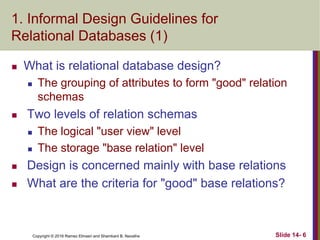 Copyright © 2016 Ramez Elmasri and Shamkant B. Navathe
1. Informal Design Guidelines for
Relational Databases (1)
 What is relational database design?
 The grouping of attributes to form "good" relation
schemas
 Two levels of relation schemas
 The logical "user view" level
 The storage "base relation" level
 Design is concerned mainly with base relations
 What are the criteria for "good" base relations?
Slide 14- 6
 