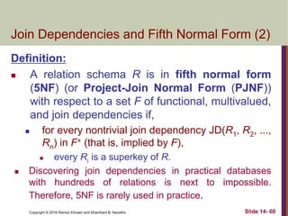 Copyright © 2016 Ramez Elmasri and Shamkant B. Navathe Slide 14- 60
Join Dependencies and Fifth Normal Form (2)
Definition:
 A relation schema R is in fifth normal form
(5NF) (or Project-Join Normal Form (PJNF))
with respect to a set F of functional, multivalued,
and join dependencies if,
 for every nontrivial join dependency JD(R1, R2, ...,
Rn) in F+ (that is, implied by F),
 every Ri is a superkey of R.
 Discovering join dependencies in practical databases
with hundreds of relations is next to impossible.
Therefore, 5NF is rarely used in practice.
 