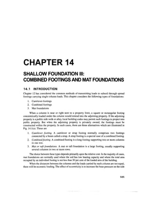 CHAPTER 14
SHALLOW FOUNDATION III:
COMBINED FOOTINGS AND MAT FOUNDATIONS
14.1 INTRODUCTION
Chapter 12 has considered the common methods of transmitting loads to subsoil through spread
footings carrying single column loads. This chapter considers the following types of foundations:
1. Cantilever footings
2. Combined footings
3. Mat foundations
When a column is near or right next to a property limit, a square or rectangular footing
concentrically loaded under the column would extend into the adjoining property. If the adjoining
property is a public side walk or alley, local building codes may permit such footings to project into
public property. But when the adjoining property is privately owned, the footings must be
constructed within the property. In such cases, there are three alternatives which are illustrated in
Fig. 14.1(a). These are
1. Cantilever footing. A cantilever or strap footing normally comprises two footings
connected by a beam called a strap. A strap footing is a special case of a combined footing.
2. Combined footing. A combined footing is a long footing supporting two or more columns
in one row.
3. Mat or raft foundations. A mat or raft foundation is a large footing, usually supporting
several columns in two or more rows.
The choice between these types depends primarily upon the relative cost. In the majority of cases,
mat foundations are normally used where the soil has low bearing capacity and where the total area
occupied by an individual footing is not less than 50 per cent of the loaded area of the building.
When the distances between the columns and the loads carried by each column are not equal,
there will be eccentric loading. The effect of eccentricity is to increase the base pressure on the side
585
 