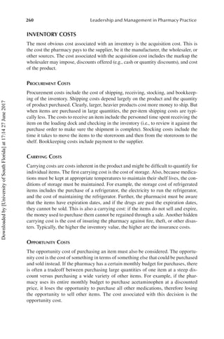 260 Leadership and Management in Pharmacy Practice
INVENTORY COSTS
The most obvious cost associated with an inventory is the acquisition cost. This is
the cost the pharmacy pays to the supplier, be it the manufacturer, the wholesaler, or
other sources. The cost associated with the acquisition cost includes the markup the
wholesaler may impose, discounts offered (e.g., cash or quantity discounts), and cost
of the product.
Procurement Costs
Procurement costs include the cost of shipping, receiving, stocking, and bookkeep-
ing of the inventory. Shipping costs depend largely on the product and the quantity
of product purchased. Clearly, larger, heavier products cost more money to ship. But
when items are purchased in large quantities, the per-item shipping costs are typi-
cally less. The costs to receive an item include the personnel time spent receiving the
item on the loading dock and checking in the inventory (i.e., to review it against the
purchase order to make sure the shipment is complete). Stocking costs include the
time it takes to move the items to the storeroom and then from the storeroom to the
shelf. Bookkeeping costs include payment to the supplier.
Carrying Costs
Carrying costs are costs inherent in the product and might be difficult to quantify for
individual items. The first carrying cost is the cost of storage. Also, because medica-
tions must be kept at appropriate temperatures to maintain their shelf lives, the con-
ditions of storage must be maintained. For example, the storage cost of refrigerated
items includes the purchase of a refrigerator, the electricity to run the refrigerator,
and the cost of maintaining the refrigerator. Further, the pharmacist must be aware
that the items have expiration dates, and if the drugs are past the expiration dates,
they cannot be sold. This is also a carrying cost: if the items do not sell and expire,
the money used to purchase them cannot be regained through a sale. Another hidden
carrying cost is the cost of insuring the pharmacy against fire, theft, or other disas-
ters. Typically, the higher the inventory value, the higher are the insurance costs.
Opportunity Costs
The opportunity cost of purchasing an item must also be considered. The opportu-
nity cost is the cost of something in terms of something else that could be purchased
and sold instead. If the pharmacy has a certain monthly budget for purchases, there
is often a tradeoff between purchasing large quantities of one item at a steep dis-
count versus purchasing a wide variety of other items. For example, if the phar-
macy uses its entire monthly budget to purchase acetaminophen at a discounted
price, it loses the opportunity to purchase all other medications, therefore losing
the opportunity to sell other items. The cost associated with this decision is the
opportunity cost.
Downloaded
by
[University
of
South
Florida]
at
17:14
27
June
2017
 