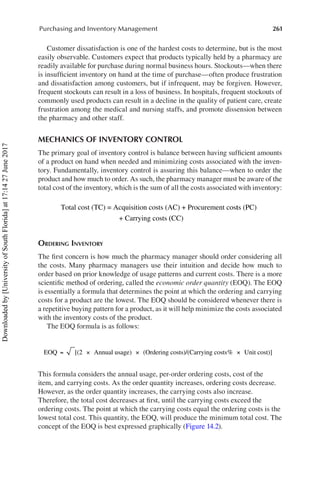 261
Purchasing and Inventory Management
Customer dissatisfaction is one of the hardest costs to determine, but is the most
easily observable. Customers expect that products typically held by a pharmacy are
readily available for purchase during normal business hours. Stockouts—when there
is insufficient inventory on hand at the time of purchase—often produce frustration
and dissatisfaction among customers, but if infrequent, may be forgiven. However,
frequent stockouts can result in a loss of business. In hospitals, frequent stockouts of
commonly used products can result in a decline in the quality of patient care, create
frustration among the medical and nursing staffs, and promote dissension between
the pharmacy and other staff.
MECHANICS OF INVENTORY CONTROL
The primary goal of inventory control is balance between having sufficient amounts
of a product on hand when needed and minimizing costs associated with the inven-
tory. Fundamentally, inventory control is assuring this balance—when to order the
product and how much to order. As such, the pharmacy manager must be aware of the
total cost of the inventory, which is the sum of all the costs associated with inventory:
	
Total cost (TC) = Acquisition costs (AC) + Procurement cost
ts (PC)
+ Carrying costs (
(CC)
Ordering Inventory
The first concern is how much the pharmacy manager should order considering all
the costs. Many pharmacy managers use their intuition and decide how much to
order based on prior knowledge of usage patterns and current costs. There is a more
scientific method of ordering, called the economic order quantity (EOQ). The EOQ
is essentially a formula that determines the point at which the ordering and carrying
costs for a product are the lowest. The EOQ should be considered whenever there is
a repetitive buying pattern for a product, as it will help minimize the costs associated
with the inventory costs of the product.
The EOQ formula is as follows:
	
EOQ [(2 Annual usage) (Ordering costs)/(Carrying costs
= × × %
% Unit cost)]
×
This formula considers the annual usage, per-order ordering costs, cost of the
item, and carrying costs. As the order quantity increases, ordering costs decrease.
However, as the order quantity increases, the carrying costs also increase.
Therefore, the total cost decreases at first, until the carrying costs exceed the
ordering costs. The point at which the carrying costs equal the ordering costs is the
lowest total cost. This quantity, the EOQ, will produce the minimum total cost. The
concept of the EOQ is best expressed graphically (Figure 14.2).
Downloaded
by
[University
of
South
Florida]
at
17:14
27
June
2017
 
