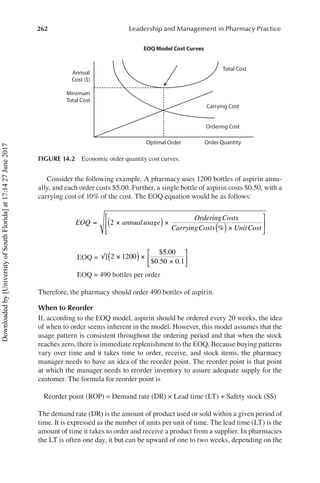 262 Leadership and Management in Pharmacy Practice
Consider the following example. A pharmacy uses 1200 bottles of aspirin annu-
ally, and each order costs $5.00. Further, a single bottle of aspirin costs $0.50, with a
carrying cost of 10% of the cost. The EOQ equation would be as follows:
	
EOQ annualusage
OrderingCosts
CarryingCosts Unit
= ×
( ) ×
( ) ×
2
% Cost
⎡
⎣
⎢
⎤
⎦
⎥
	 EOQ = √ ×
( ) ×
×
⎡
⎣
⎢
⎤
⎦
⎥
[
$ .
$ . .
2 1200
5 00
0 50 0 1
	 EOQ = 490 bottles per order
Therefore, the pharmacy should order 490 bottles of aspirin.
When to Reorder
If, according to the EOQ model, aspirin should be ordered every 20 weeks, the idea
of when to order seems inherent in the model. However, this model assumes that the
usage pattern is consistent throughout the ordering period and that when the stock
reaches zero, there is immediate replenishment to the EOQ. Because buying patterns
vary over time and it takes time to order, receive, and stock items, the pharmacy
manager needs to have an idea of the reorder point. The reorder point is that point
at which the manager needs to reorder inventory to assure adequate supply for the
customer. The formula for reorder point is
	 Reorder point (ROP) = Demand rate (DR) × Lead time (LT) + Safety stock (SS)
The demand rate (DR) is the amount of product used or sold within a given period of
time. It is expressed as the number of units per unit of time. The lead time (LT) is the
amount of time it takes to order and receive a product from a supplier. In pharmacies
the LT is often one day, it but can be upward of one to two weeks, depending on the
Annual
Cost ($)
Minimum
Total Cost
Optimal Order
EOQ Model Cost Curves
Order Quantity
Ordering Cost
Carrying Cost
Total Cost
FIGURE 14.2  Economic order quantity cost curves.
Downloaded
by
[University
of
South
Florida]
at
17:14
27
June
2017
 