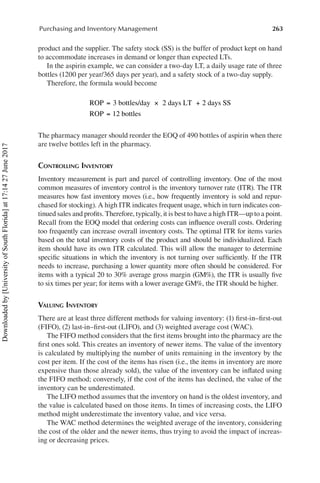 263
Purchasing and Inventory Management
product and the supplier. The safety stock (SS) is the buffer of product kept on hand
to accommodate increases in demand or longer than expected LTs.
In the aspirin example, we can consider a two-day LT, a daily usage rate of three
bottles (1200 per year/365 days per year), and a safety stock of a two-day supply.
Therefore, the formula would become
	
ROP 3 bottles/day 2 days LT 2 days SS
ROP 12 bottles
= × +
=
The pharmacy manager should reorder the EOQ of 490 bottles of aspirin when there
are twelve bottles left in the pharmacy.
Controlling Inventory
Inventory measurement is part and parcel of controlling inventory. One of the most
common measures of inventory control is the inventory turnover rate (ITR). The ITR
measures how fast inventory moves (i.e., how frequently inventory is sold and repur-
chased for stocking). A high ITR indicates frequent usage, which in turn indicates con-
tinued sales and profits. Therefore, typically, it is best to have a high ITR—up to a point.
Recall from the EOQ model that ordering costs can influence overall costs. Ordering
too frequently can increase overall inventory costs. The optimal ITR for items varies
based on the total inventory costs of the product and should be individualized. Each
item should have its own ITR calculated. This will allow the manager to determine
specific situations in which the inventory is not turning over sufficiently. If the ITR
needs to increase, purchasing a lower quantity more often should be considered. For
items with a typical 20 to 30% average gross margin (GM%), the ITR is usually five
to six times per year; for items with a lower average GM%, the ITR should be higher.
Valuing Inventory
There are at least three different methods for valuing inventory: (1) first-in–first-out
(FIFO), (2) last-in–first-out (LIFO), and (3) weighted average cost (WAC).
The FIFO method considers that the first items brought into the pharmacy are the
first ones sold. This creates an inventory of newer items. The value of the inventory
is calculated by multiplying the number of units remaining in the inventory by the
cost per item. If the cost of the items has risen (i.e., the items in inventory are more
expensive than those already sold), the value of the inventory can be inflated using
the FIFO method; conversely, if the cost of the items has declined, the value of the
inventory can be underestimated.
The LIFO method assumes that the inventory on hand is the oldest inventory, and
the value is calculated based on those items. In times of increasing costs, the LIFO
method might underestimate the inventory value, and vice versa.
The WAC method determines the weighted average of the inventory, considering
the cost of the older and the newer items, thus trying to avoid the impact of increas-
ing or decreasing prices.
Downloaded
by
[University
of
South
Florida]
at
17:14
27
June
2017
 