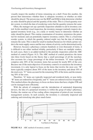 265
Purchasing and Inventory Management
visually inspect the number of items remaining on a shelf. From this number, the
person then determines whether there is adequate inventory or whether an order
should be placed. The person may use the ROP and EOQ to help determine whether
an order should be placed and the quantity of the order. This is a fixed-quantity reor-
der system, in which the date of reordering varies but the quantity remains the same.
Often, the manager sets up a periodic inspection schedule to aid in inventory con-
trol. In this modified visual inspection, the inventory manager routinely inspects des-
ignated inventory levels (e.g., on a daily or weekly basis) to determine whether an
order should be placed. This routine examination of inventory minimizes the poten-
tial for stockouts and can potentially improve inventory control. This is a fixed-time
reorder system, in which the quantity ordered might vary but the date of ordering
remains the same. This is ideal for small to medium businesses for which a prime ven-
dor is the main supply source and the true volume of activity can be determined easily.
However, because a pharmacy contains hundreds or even thousands of items, it
is difficult to use either method reliably, particularly if there are multiple vendors.
In such cases, there is an added method to the periodic inspection called the ABC
method of control (Figure 14.3). The ABC method of control prioritizes the items
into three levels based on the theory that a small percentage of all the merchan-
dise accounts for a large percentage of the dollar investment. “A” items typically
comprise only 20% of the inventory items but account for nearly 80% of the cost.
Because one of the main objectives of inventory control is to minimize the inventory
investment, it is only logical to focus on the items that involve the most cost. “B”
items typically compose about 30% of the items in the inventory and about 10% of
the total costs. “C” items account for the remaining 50% of the items and the remain-
ing 10% of the costs.
Therefore, “A” items are typically inspected and reordered daily, or near daily;
“B” items are ordered less frequently; and “C” items are ordered even less frequently.
This method allows the pharmacy to focus on those items that have a higher ITR and
can be managed more efficiently.
With the advent of computers and the introduction of automated dispensing
devices, the idea of a perpetual inventory is within the grasp of today’s pharmacy.
Further, the routine use of bar coding allows integration of point-of-care inventory
management systems. In such systems, the inventory is constantly inspected and
ordering and restocking take place much faster.
0
100
%
of
Total
Inventory
Dollars
90
80
70
60
50
40
30
20
10
0
“A”Items
“B”Items
“C”Items
10 20 30 40 50
% of Items in Pharmacy
60 70 80 90 100
FIGURE 14.3  ABC method of inventory control.
Downloaded
by
[University
of
South
Florida]
at
17:14
27
June
2017
 