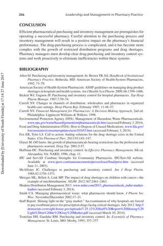 266 Leadership and Management in Pharmacy Practice
CONCLUSION
Efficient pharmaceutical purchasing and inventory management are prerequisites for
operating a successful pharmacy. Careful attention to the purchasing process and
inventory management will result in a positive impact on the pharmacy’s financial
performance. The drug-purchasing process is complicated, and it has become more
complex with the growth of restricted distribution programs and drug shortages.
Pharmacy managers must develop clear drug-purchasing and inventory control sys-
tems and work proactively to eliminate inefficiencies within these systems.
BIBLIOGRAPHY
Allen SJ. Purchasing and inventory management. In: Brown TR, Ed. Handbook of Institutional
Pharmacy Practice. Bethesda, MD: American Society of Health-System Pharmacists,
1992; 73–79.
American Society of Health-System Pharmacists. ASHP guidelines on managing drug product
shortages in hospitals and health systems. Am J Health-Syst Pharm. 2009; 66:1399–1406.
Bickett WJ, Gagnon JP. Purchasing and inventory control for hospital pharmacies. Top Hosp
Pharm Manage. 1987;7:59–74.
Carroll NV. Changes in channels of distribution: wholesalers and pharmacies in organized
health-care settings. Hosp Pharm Rep. February 1997; 11:48–57.
Carroll NV. Financial Management for Pharmacists: A Decision-Making Approach, 2nd ed.
Philadelphia: Lippincott Williams & Wilkins; 1998.
Environmental Protection Agency (EPA). Management of Hazardous Waste Pharmaceuticals.
www.epa.gov/waste/hazard/generation/pharmaceuticals.htm (accessed February 3, 2014).
Food and Drug Administration (FDA). How to Dispose of Unused Medications. www.fda.gov/
forconsumers/consumerupdates/ucm101653.htm (accessed February 3, 2014).
Fox ER, Tyler LS. Call to action: finding solutions for the drug shortage crisis in the United
States. Clin Pharmacol Ther. 2013;93:145–147.
Glaser M. Off limits: the growth of pharmaceuticals bearing restrictions has the profession and
pharmacists worried. Drug Top. 2001;5:57.
Huffman DC. Purchasing and inventory control. In Effective Pharmacy Management, 8th ed.
Alexandria, VA: NARD, 1996, chap. 11.
IPC and ServAll Combine Strengths for Community Pharmacists. IPC/ServAll website.
Available at www.ipcrx.com/announcements/pressrelease/final/press.htm (accessed
June 11, 2003).
McAllister JC. Challenges in purchasing and inventory control. Am J Hosp Pharm.
1985;42:1370–1373.
Metzger ML, Billett A, Link MP. The impact of drug shortages on children with cancer—the
example of mechlorethamine. NEJM. 2012:367;2461–2463.
Modern Distribution Management 2013. www.mdm.com/2013_pharmaceuticals_mdm-market-
leaders (accessed February 3, 2014).
Smith CA. Managing pharmaceutical waste: what pharmacists should know. J Pharm Soc
Wisc. November/December 2002:17–21.
Staff Report. Shining light on the “gray market.” An examination of why hospitals are forced
to pay exorbitant prices for prescription drugs facing critical shortages. July 2012. http://
democrats.oversight.house.gov/uploads/7.25.12%20Staff%20Report%20Shining%20
Light%20on%20the%20Gray%20Market.pdf (accessed March 10, 2014).
Tootelian DH, Gaedeke RM. Purchasing and inventory control. In: Essentials of Pharmacy
Management. St. Louis, MO: Mosby, 1993; 357–377.
Downloaded
by
[University
of
South
Florida]
at
17:14
27
June
2017
 