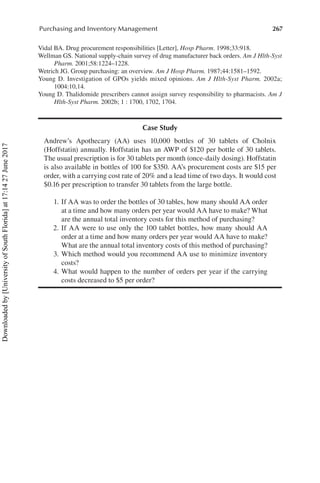 267
Purchasing and Inventory Management
Vidal BA. Drug procurement responsibilities [Letter], Hosp Pharm. 1998;33:918.
Wellman GS. National supply-chain survey of drug manufacturer back orders. Am J Hlth-Syst
Pharm. 2001;58:1224–1228.
Wetrich JG. Group purchasing: an overview. Am J Hosp Pharm. 1987;44:1581–1592.
Young D. Investigation of GPOs yields mixed opinions. Am J Hlth-Syst Pharm. 2002a;​
1004:10,14.
Young D. Thalidomide prescribers cannot assign survey responsibility to pharmacists. Am J
Hlth-Syst Pharm. 2002b; 1 : 1700, 1702, 1704.
Case Study
Andrew’s Apothecary (AA) uses 10,000 bottles of 30 tablets of Cholnix
(Hoffstatin) annually. Hoffstatin has an AWP of $120 per bottle of 30 tablets.
The usual prescription is for 30 tablets per month (once-daily dosing). Hoffstatin
is also available in bottles of 100 for $350. AA’s procurement costs are $15 per
order, with a carrying cost rate of 20% and a lead time of two days. It would cost
$0.16 per prescription to transfer 30 tablets from the large bottle.
	 1.	If AA was to order the bottles of 30 tables, how many should AA order
at a time and how many orders per year would AA have to make? What
are the annual total inventory costs for this method of purchasing?
	 2.	If AA were to use only the 100 tablet bottles, how many should AA
order at a time and how many orders per year would AA have to make?
What are the annual total inventory costs of this method of purchasing?
	 3.	Which method would you recommend AA use to minimize inventory
costs?
	 4.	What would happen to the number of orders per year if the carrying
costs decreased to $5 per order?
Downloaded
by
[University
of
South
Florida]
at
17:14
27
June
2017
 