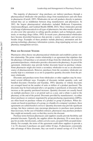 254 Leadership and Management in Pharmacy Practice
The majority of pharmacies’ drug purchases are indirect purchases through a
pharmaceutical wholesaler who purchases drugs from manufacturers and sells them
to pharmacies (Carroll, 1997). Wholesalers do not sell products directly to patients;
instead they act as middlemen between drug manufacturers and pharmacies. In
2012, the largest pharmaceutical wholesalers included McKesson Corporation,
AmerisourceBergen, and Cardinal Health (MDM, 2013). These wholesalers provide
a full range of pharmaceuticals to all types of pharmacies, but other smaller wholesal-
ers also exist who specialize in selling specific products such as biologicals, paren-
terals, or oncology drugs (Allen, 1992). In recent years, pharmaceutical wholesalers
have become diversified businesses that provide a variety of products and services
besides drugs. Examples of these products include pharmacy automation and dis-
pensing technology, pharmacy information systems, drug-repackaging services, and
pharmacy management services.
Prime and Secondary Vendors
Pharmacies often choose one pharmaceutical wholesaler and establish a prime ven-
dor relationship. The prime vendor relationship is an agreement that stipulates that
the pharmacy will purchase a set amount of drugs from the wholesaler. In return for
guaranteed purchases, wholesalers provide a discount to the pharmacy. As part of the
agreement, wholesalers may provide further discounts based on purchase volume.
Some pharmacies might also retain a secondary wholesaler to use as an alternative
source of pharmaceuticals. However, purchases from the secondary wholesaler are
usually kept to a minimum so as not to jeopardize quantity discounts from the pri-
mary wholesaler.
Discounts and purchase terms from wholesalers or other suppliers may be struc-
tured several different ways. Examples of discounts include quantity, cash, and
bundled discounts (Tootelian and Gaedake, 1993). Quantity or volume discounts
are arranged based on the number of units or dollars of a product purchased. The
discounts may be fixed and paid after a set quantity is purchased, or discounts often
increase as the quantity purchased increases. Quantity discounts are usually based
on multiple purchases over a set period such as a year, and a rebate is paid to the
pharmacy at the end of the period. Discounts provided by manufacturers, via either
direct purchases or contracts negotiated by group purchasing organizations (GPOs),
are often based on purchase volume of a product or group of products. When dis-
counts are based on purchases of a group, or a bundle of a company’s products, these
agreements are called bundled contracts. Quantity discounts may provide significant
savings, but these contracts may encourage pharmacies to purchase more products
than necessary. In the case of bundled contracts, pharmacies may purchase products
they might not normally carry so that they receive the discount.
Purchase terms between pharmacies and suppliers usually provide flexibility and
potential discounts. Typically, the supplier allows the pharmacy 30 or more days to
pay for an order, but discounts, called cash discounts, are paid if bills are paid imme-
diately. For example, the terms of the agreement could allow suppliers to provide a
1 to 3% discount if purchases are paid within 10 days. If pharmacies consistently
take advantage of these discounts, they can result in annual savings of 15 to 30%,
Downloaded
by
[University
of
South
Florida]
at
17:14
27
June
2017
 