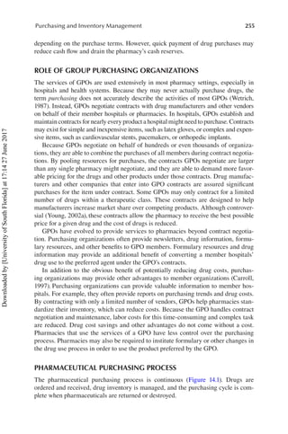 255
Purchasing and Inventory Management
depending on the purchase terms. However, quick payment of drug purchases may
reduce cash flow and drain the pharmacy’s cash reserves.
ROLE OF GROUP PURCHASING ORGANIZATIONS
The services of GPOs are used extensively in most pharmacy settings, especially in
hospitals and health systems. Because they may never actually purchase drugs, the
term purchasing does not accurately describe the activities of most GPOs (Wetrich,
1987). Instead, GPOs negotiate contracts with drug manufacturers and other vendors
on behalf of their member hospitals or pharmacies. In hospitals, GPOs establish and
maintain contracts for nearly every product a hospital might need to purchase. Contracts
may exist for simple and inexpensive items, such as latex gloves, or complex and expen-
sive items, such as cardiovascular stents, pacemakers, or orthopedic implants.
Because GPOs negotiate on behalf of hundreds or even thousands of organiza-
tions, they are able to combine the purchases of all members during contract negotia-
tions. By pooling resources for purchases, the contracts GPOs negotiate are larger
than any single pharmacy might negotiate, and they are able to demand more favor-
able pricing for the drugs and other products under those contracts. Drug manufac-
turers and other companies that enter into GPO contracts are assured significant
purchases for the item under contract. Some GPOs may only contract for a limited
number of drugs within a therapeutic class. These contracts are designed to help
manufacturers increase market share over competing products. Although controver-
sial (Young, 2002a), these contracts allow the pharmacy to receive the best possible
price for a given drug and the cost of drugs is reduced.
GPOs have evolved to provide services to pharmacies beyond contract negotia-
tion. Purchasing organizations often provide newsletters, drug information, formu-
lary resources, and other benefits to GPO members. Formulary resources and drug
information may provide an additional benefit of converting a member hospitals’
drug use to the preferred agent under the GPO’s contracts.
In addition to the obvious benefit of potentially reducing drug costs, purchas-
ing organizations may provide other advantages to member organizations (Carroll,
1997). Purchasing organizations can provide valuable information to member hos-
pitals. For example, they often provide reports on purchasing trends and drug costs.
By contracting with only a limited number of vendors, GPOs help pharmacies stan-
dardize their inventory, which can reduce costs. Because the GPO handles contract
negotiation and maintenance, labor costs for this time-consuming and complex task
are reduced. Drug cost savings and other advantages do not come without a cost.
Pharmacies that use the services of a GPO have less control over the purchasing
process. Pharmacies may also be required to institute formulary or other changes in
the drug use process in order to use the product preferred by the GPO.
PHARMACEUTICAL PURCHASING PROCESS
The pharmaceutical purchasing process is continuous (Figure  14.1). Drugs are
ordered and received, drug inventory is managed, and the purchasing cycle is com-
plete when pharmaceuticals are returned or destroyed.
Downloaded
by
[University
of
South
Florida]
at
17:14
27
June
2017
 