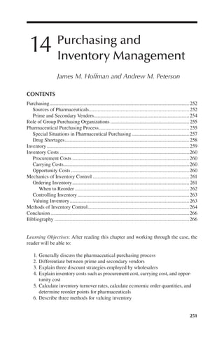 251
14 Purchasing and
Inventory Management
James M. Hoffman and Andrew M. Peterson
Learning Objectives: After reading this chapter and working through the case, the
reader will be able to:
	 1.	Generally discuss the pharmaceutical purchasing process
	 2.	Differentiate between prime and secondary vendors
	 3.	Explain three discount strategies employed by wholesalers
	 4.	Explain inventory costs such as procurement cost, carrying cost, and oppor-
tunity cost
	 5.	Calculate inventory turnover rates, calculate economic order quantities, and
determine reorder points for pharmaceuticals
	 6.	Describe three methods for valuing inventory
CONTENTS
Purchasing...............................................................................................................252
Sources of Pharmaceuticals...............................................................................252
Prime and Secondary Vendors............................................................................254
Role of Group Purchasing Organizations...............................................................255
Pharmaceutical Purchasing Process........................................................................255
Special Situations in Pharmaceutical Purchasing..............................................257
Drug Shortages...................................................................................................258
Inventory.................................................................................................................259
Inventory Costs.......................................................................................................260
Procurement Costs.............................................................................................260
Carrying Costs....................................................................................................260
Opportunity Costs..............................................................................................260
Mechanics of Inventory Control............................................................................. 261
Ordering Inventory............................................................................................. 261
When to Reorder...........................................................................................262
Controlling Inventory.........................................................................................263
Valuing Inventory...............................................................................................263
Methods of Inventory Control.................................................................................264
Conclusion..............................................................................................................266
Bibliography...........................................................................................................266
 