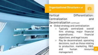 Organizational Structure 4 of
13
10
Vertical Differentiation:
Centralization and
Decentralization continued
● Global strategy and centralization
○ Typically centralized: overall
firm strategy, major financial
expenditures, financial
objectives, and legal issues
○ May be decentralized: operating
decisions, such as those relating
to production, marketing, R&D,
and human resource
management
 