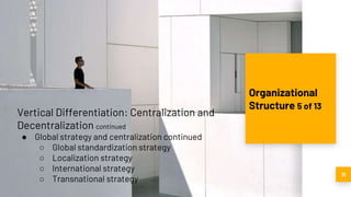 11
Organizational
Structure 5 of 13
Vertical Differentiation: Centralization and
Decentralization continued
● Global strategy and centralization continued
○ Global standardization strategy
○ Localization strategy
○ International strategy
○ Transnational strategy
 
