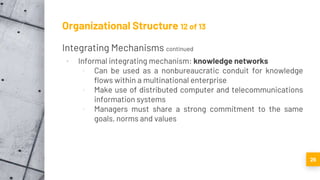 Organizational Structure 12 of 13
Integrating Mechanisms continued
▪ Informal integrating mechanism: knowledge networks
▫ Can be used as a nonbureaucratic conduit for knowledge
flows within a multinational enterprise
▫ Make use of distributed computer and telecommunications
information systems
▫ Managers must share a strong commitment to the same
goals, norms and values
26
 