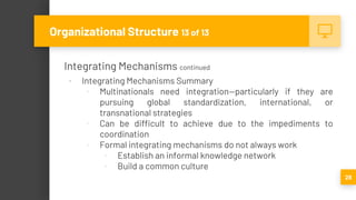 Integrating Mechanisms continued
▪ Integrating Mechanisms Summary
▫ Multinationals need integration—particularly if they are
pursuing global standardization, international, or
transnational strategies
▫ Can be difficult to achieve due to the impediments to
coordination
▫ Formal integrating mechanisms do not always work
▫ Establish an informal knowledge network
▫ Build a common culture
28
Organizational Structure 13 of 13
 