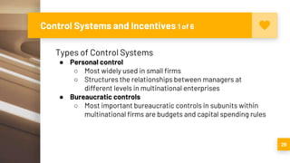 Control Systems and Incentives 1 of 6
29
Types of Control Systems
● Personal control
○ Most widely used in small firms
○ Structures the relationships between managers at
different levels in multinational enterprises
● Bureaucratic controls
○ Most important bureaucratic controls in subunits within
multinational firms are budgets and capital spending rules
 