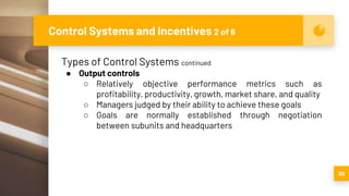 Control Systems and Incentives 2 of 6
30
Types of Control Systems continued
● Output controls
○ Relatively objective performance metrics such as
profitability, productivity, growth, market share, and quality
○ Managers judged by their ability to achieve these goals
○ Goals are normally established through negotiation
between subunits and headquarters
 