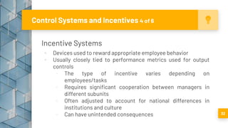 Incentive Systems
▪ Devices used to reward appropriate employee behavior
▪ Usually closely tied to performance metrics used for output
controls
▫ The type of incentive varies depending on
employees/tasks
▫ Requires significant cooperation between managers in
different subunits
▫ Often adjusted to account for national differences in
institutions and culture
▫ Can have unintended consequences
Control Systems and Incentives 4 of 6
32
 