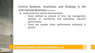 Control Systems and Incentives 6 of 6 34
Control Systems, Incentives, and Strategy in the
International Business continued
● Implications for control and incentives
○ Costs defined as amount of time top management
devotes to monitoring and evaluating subunits’
performance
○ Costs are greater when performance ambiguity is
greater
 