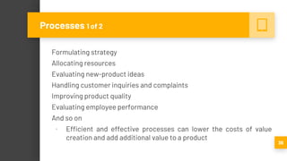 Formulating strategy
Allocating resources
Evaluating new-product ideas
Handling customer inquiries and complaints
Improving product quality
Evaluating employee performance
And so on
▪ Efficient and effective processes can lower the costs of value
creation and add additional value to a product
36
Processes 1 of 2
 