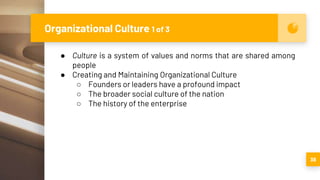 Organizational Culture 1 of 3
38
● Culture is a system of values and norms that are shared among
people
● Creating and Maintaining Organizational Culture
○ Founders or leaders have a profound impact
○ The broader social culture of the nation
○ The history of the enterprise
 