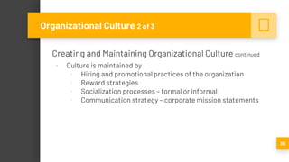 Creating and Maintaining Organizational Culture continued
▪ Culture is maintained by
▫ Hiring and promotional practices of the organization
▫ Reward strategies
▫ Socialization processes – formal or informal
▫ Communication strategy – corporate mission statements
39
Organizational Culture 2 of 3
 