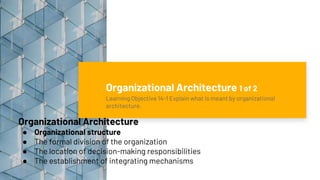 Organizational Architecture 1 of 2
Learning Objective 14-1 Explain what is meant by organizational
architecture.
Organizational Architecture
● Organizational structure
● The formal division of the organization
● The location of decision-making responsibilities
● The establishment of integrating mechanisms
 