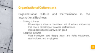 Organizational Culture 3 of 3
Organizational Culture and Performance in the
International Business
▪ Strong cultures
▫ All managers share a consistent set of values and norms
that have a clear impact on work performance
▫ Strong doesn’t necessarily mean good
▪ Adaptive cultures
▫ Most managers care deeply about and value customers,
stockholders, and employees
40
 