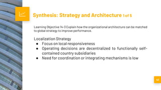 Synthesis: Strategy and Architecture 1 of 5
41
Learning Objective 14-3 Explain how the organizational architecture can be matched
to global strategy to improve performance.
Localization Strategy
● Focus on local responsiveness
● Operating decisions are decentralized to functionally self-
contained country subsidiaries
● Need for coordination or integrating mechanisms is low
 