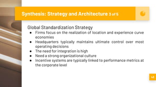 Synthesis: Strategy and Architecture 3 of 5
43
Global Standardization Strategy
● Firms focus on the realization of location and experience curve
economies
● Headquarters typically maintains ultimate control over most
operating decisions
● The need for integration is high
● Need a strong organizational culture
● Incentive systems are typically linked to performance metrics at
the corporate level
 