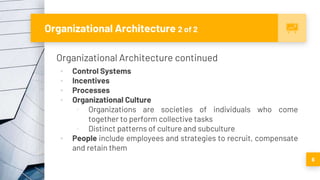 Organizational Architecture 2 of 2
Organizational Architecture continued
▪ Control Systems
▪ Incentives
▪ Processes
▪ Organizational Culture
▫ Organizations are societies of individuals who come
together to perform collective tasks
▫ Distinct patterns of culture and subculture
▪ People include employees and strategies to recruit, compensate
and retain them
6
 