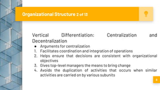 Organizational Structure 2 of 13
8
Vertical Differentiation: Centralization and
Decentralization
● Arguments for centralization
1. Facilitates coordination and integration of operations
2. Helps ensure that decisions are consistent with organizational
objectives
3. Gives top-level managers the means to bring change
4. Avoids the duplication of activities that occurs when similar
activities are carried on by various subunits
 