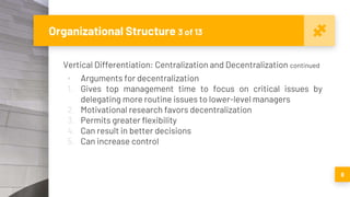 Organizational Structure 3 of 13
Vertical Differentiation: Centralization and Decentralization continued
▪ Arguments for decentralization
1. Gives top management time to focus on critical issues by
delegating more routine issues to lower-level managers
2. Motivational research favors decentralization
3. Permits greater flexibility
4. Can result in better decisions
5. Can increase control
9
 