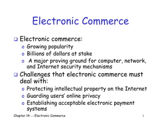 Chapter 14  Electronic Commerce 1
Electronic Commerce
 Electronic commerce:
o Growing popularity
o Billions of dollars at stake
o A major proving ground for computer, network,
and Internet security mechanisms
 Challenges that electronic commerce must
deal with:
o Protecting intellectual property on the Internet
o Guarding users’ online privacy
o Establishing acceptable electronic payment
systems
 