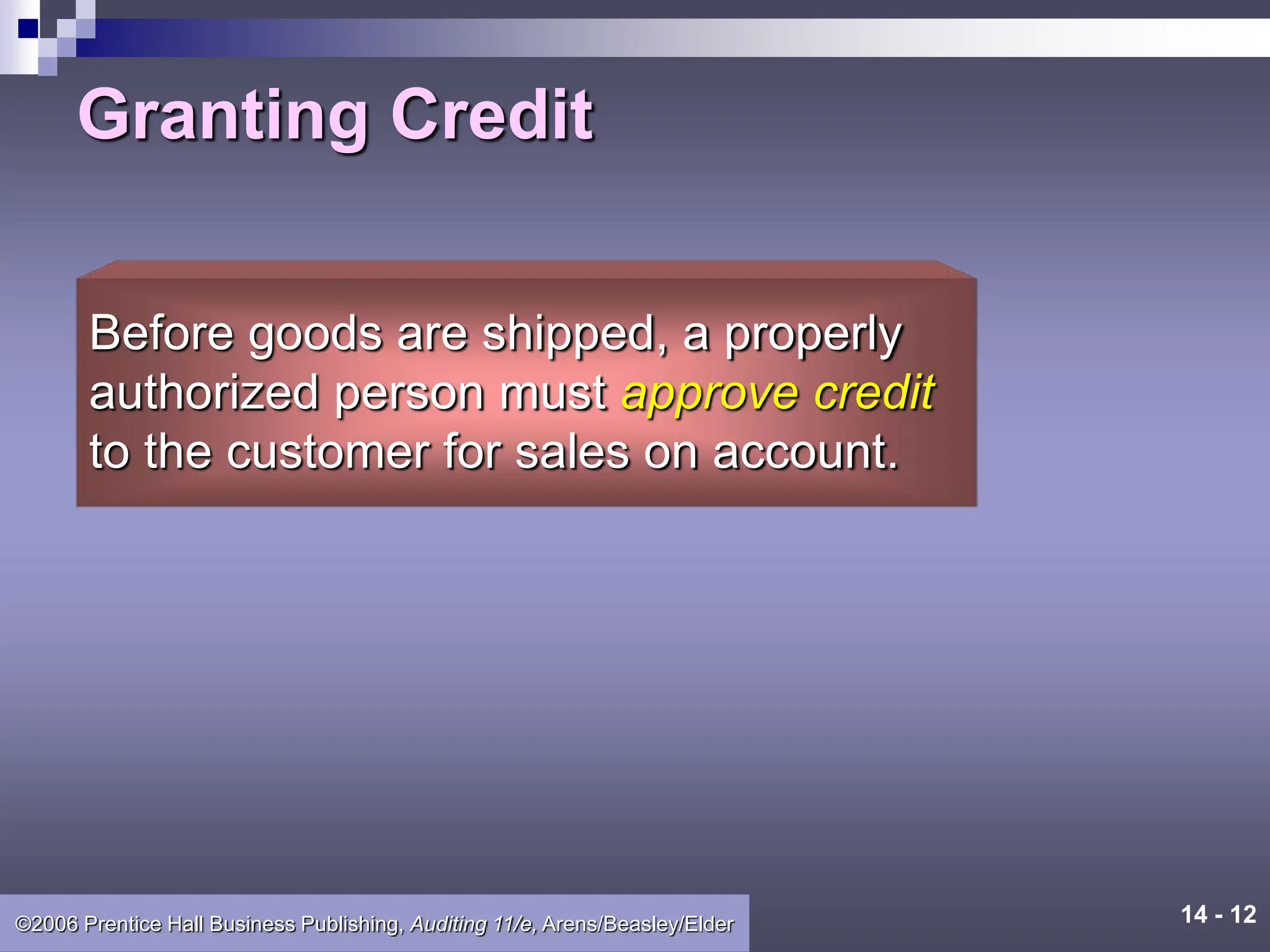 14 - 12
©2006 Prentice Hall Business Publishing, Auditing 11/e, Arens/Beasley/Elder
Granting Credit
Before goods are shipped, a properly
authorized person must approve credit
to the customer for sales on account.
 