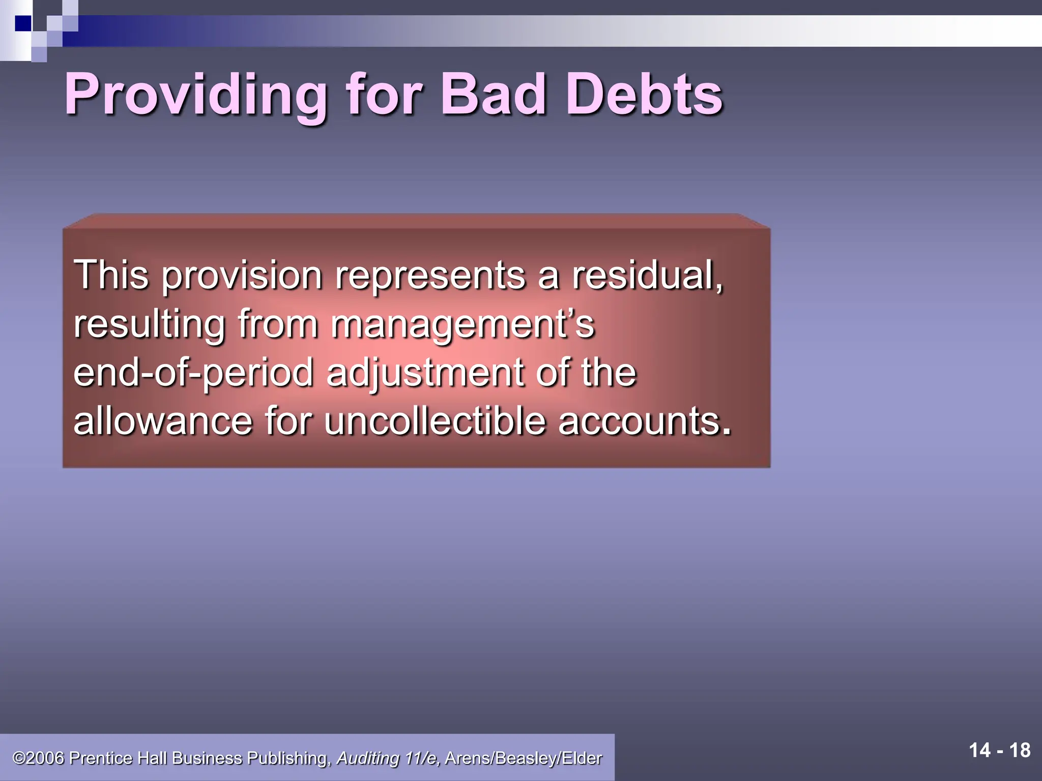 14 - 18
©2006 Prentice Hall Business Publishing, Auditing 11/e, Arens/Beasley/Elder
Providing for Bad Debts
This provision represents a residual,
resulting from management’s
end-of-period adjustment of the
allowance for uncollectible accounts.
 